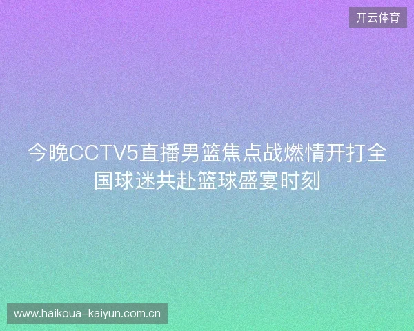 今晚CCTV5直播男篮焦点战燃情开打全国球迷共赴篮球盛宴时刻